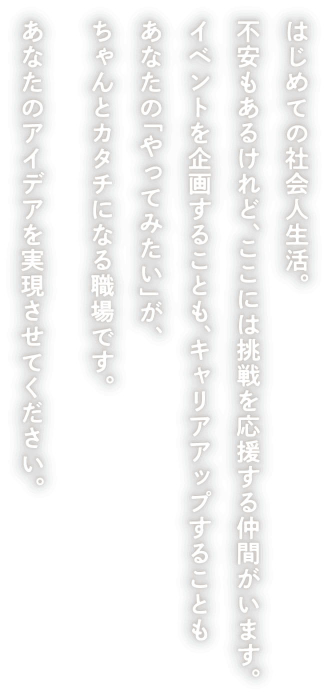 はじめての社会人生活。不安もあるけれど、ここには挑戦を応援する仲間がいます。イベントを企画することも、キャリアアップすることもあなたの「やってみたい」が、ちゃんとカタチになる職場です。あなたのアイデアを実現させてください。